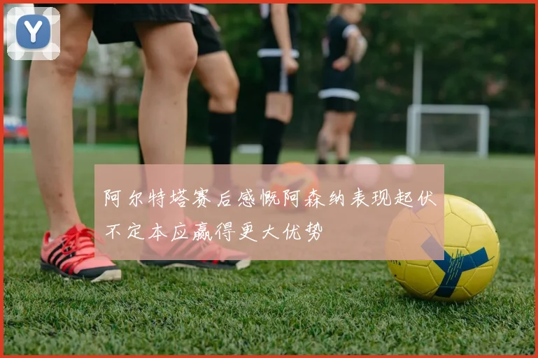 阿尔特塔赛后感慨阿森纳表现起伏不定本应赢得更大优势