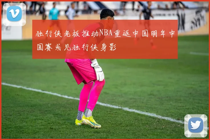 独行侠老板推动NBA重返中国明年中国赛或见独行侠身影