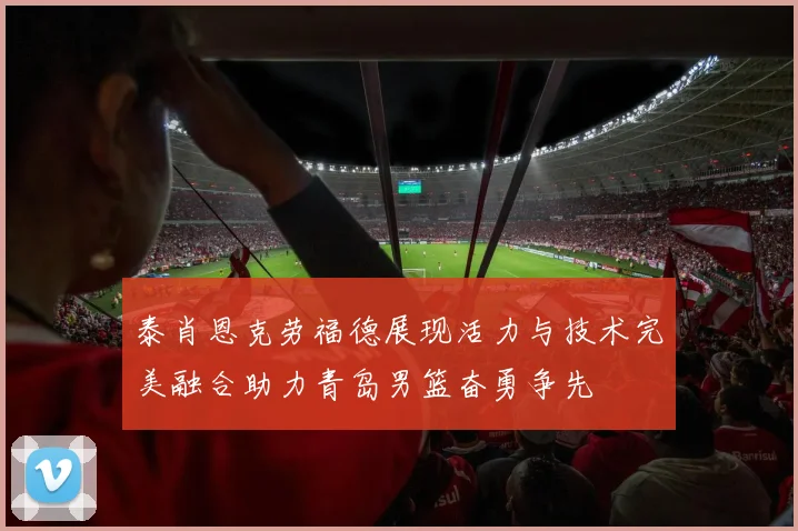 泰肖恩克劳福德展现活力与技术完美融合助力青岛男篮奋勇争先