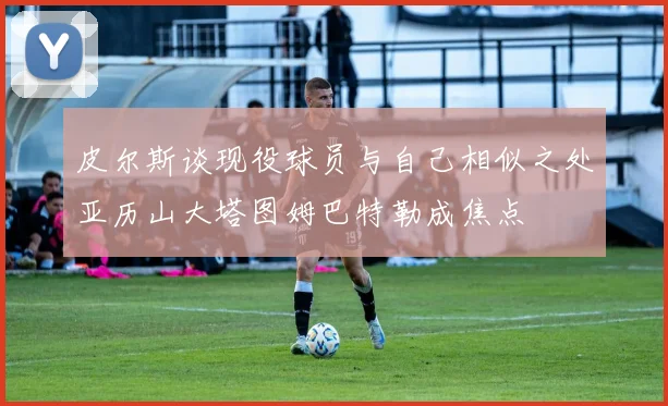 皮尔斯谈现役球员与自己相似之处亚历山大塔图姆巴特勒成焦点