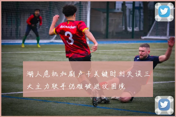 湖人危机加剧卢卡关键时刻失误三大主力联手仍难破进攻困境