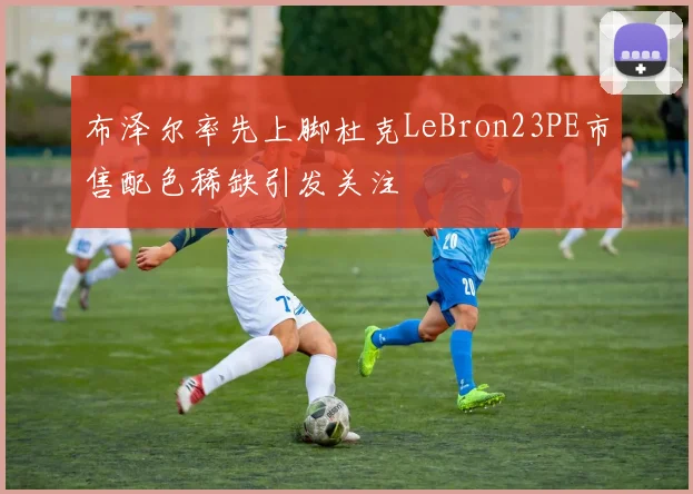 布泽尔率先上脚杜克LeBron23PE市售配色稀缺引发关注