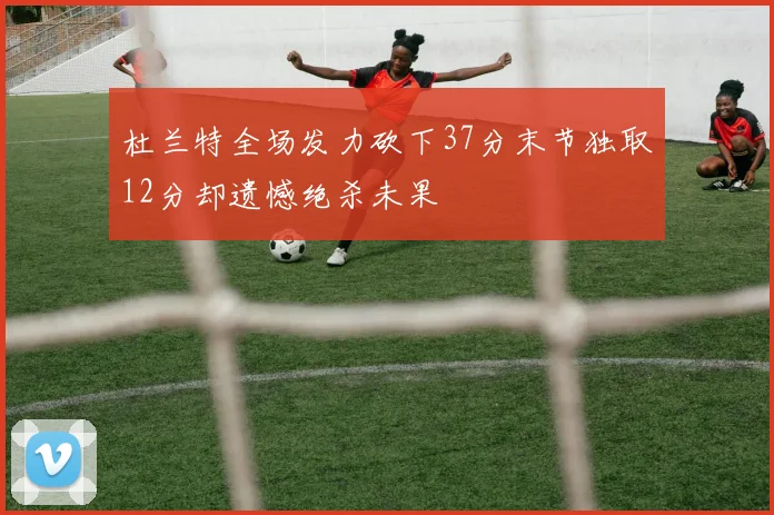 杜兰特全场发力砍下37分末节独取12分却遗憾绝杀未果