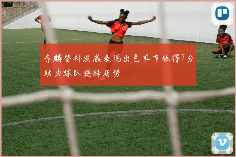 齐麟替补发威表现出色单节独得7分助力球队逆转局势