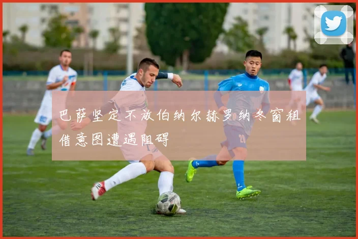 巴萨坚定不放伯纳尔赫罗纳冬窗租借意图遭遇阻碍