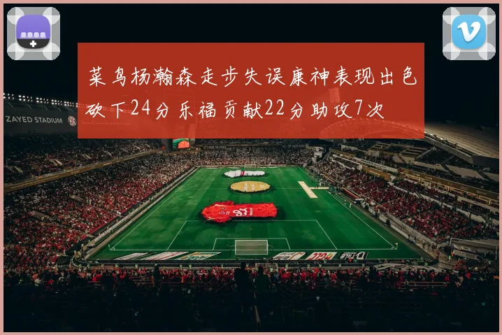 菜鸟杨瀚森走步失误康神表现出色砍下24分乐福贡献22分助攻7次