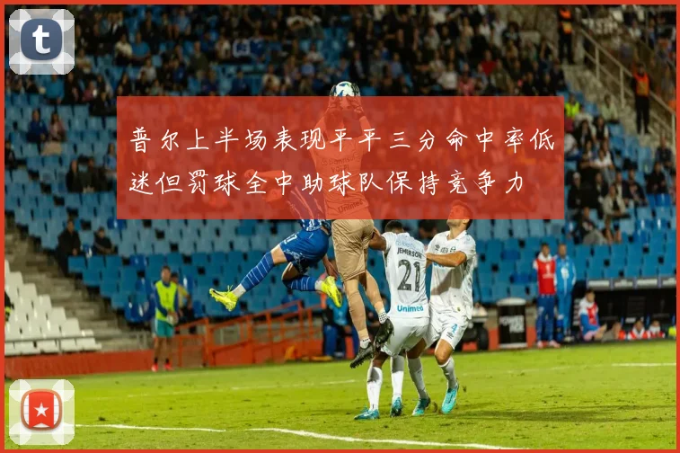 普尔上半场表现平平三分命中率低迷但罚球全中助球队保持竞争力