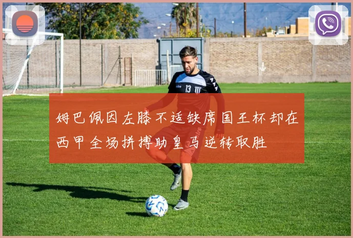 姆巴佩因左膝不适缺席国王杯却在西甲全场拼搏助皇马逆转取胜