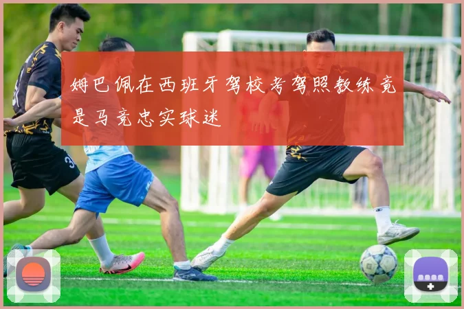 姆巴佩在西班牙驾校考驾照教练竟是马竞忠实球迷