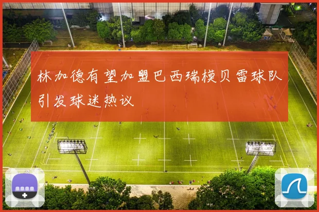 林加德有望加盟巴西瑞模贝雷球队引发球迷热议