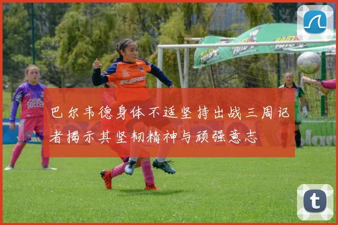 巴尔韦德身体不适坚持出战三周记者揭示其坚韧精神与顽强意志