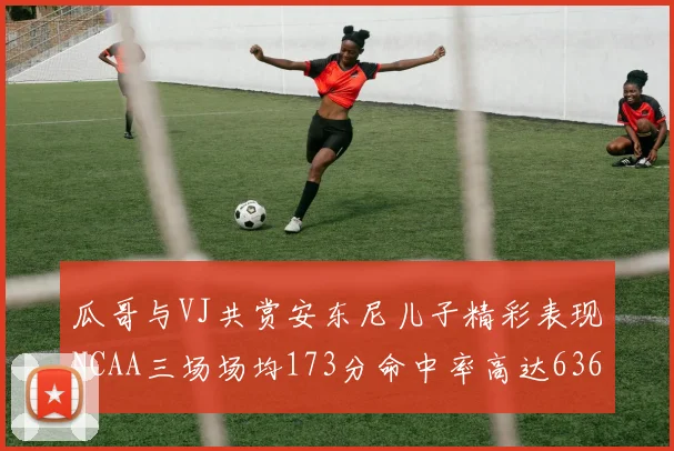 瓜哥与VJ共赏安东尼儿子精彩表现NCAA三场场均173分命中率高达636