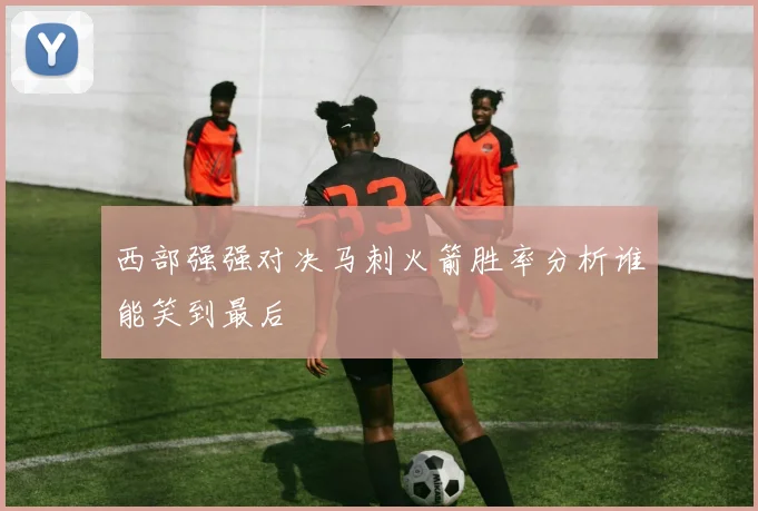 西部强强对决马刺火箭胜率分析谁能笑到最后