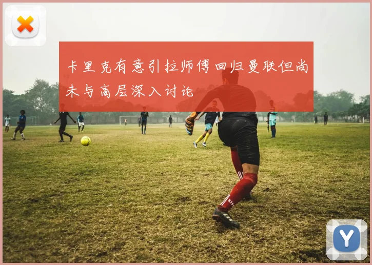 卡里克有意引拉师傅回归曼联但尚未与高层深入讨论