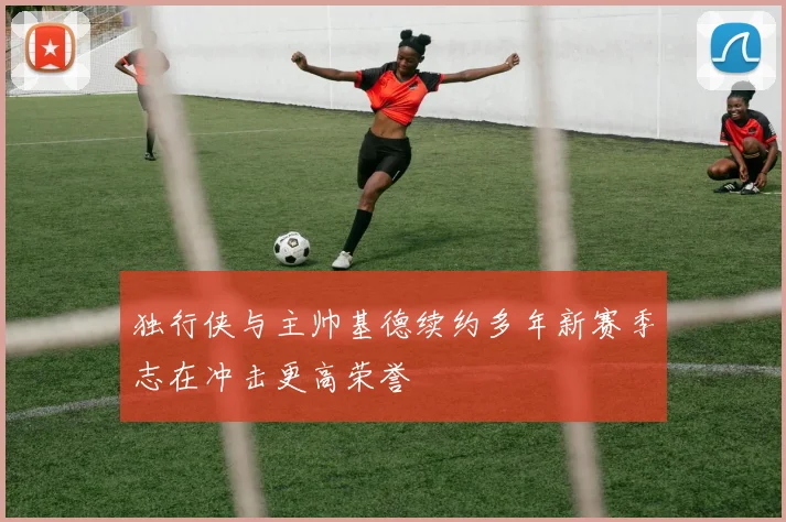 独行侠与主帅基德续约多年新赛季志在冲击更高荣誉