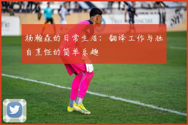 杨瀚森的日常生活：翻译工作与独自烹饪的简单乐趣