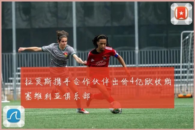 拉莫斯携手合作伙伴出价4亿欧收购塞维利亚俱乐部