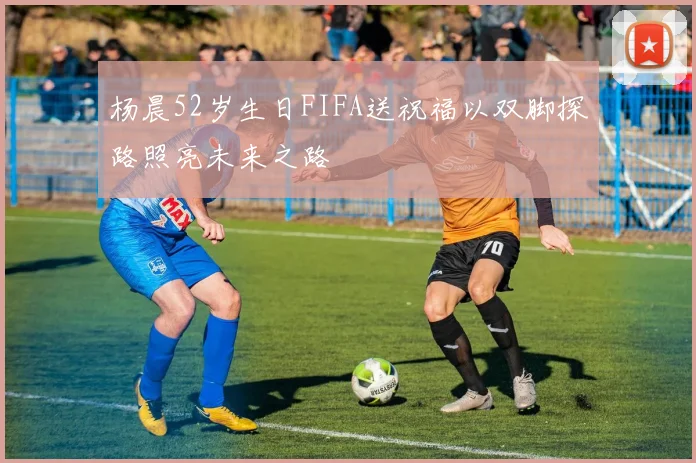 杨晨52岁生日FIFA送祝福以双脚探路照亮未来之路