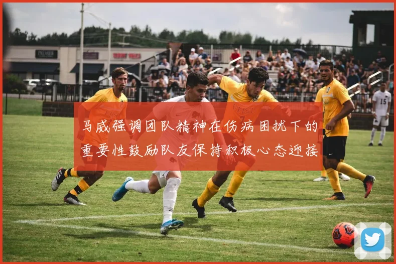 马威强调团队精神在伤病困扰下的重要性鼓励队友保持积极心态迎接挑战