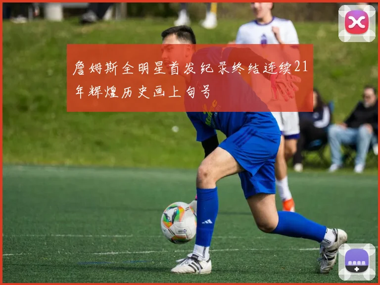 詹姆斯全明星首发纪录终结连续21年辉煌历史画上句号