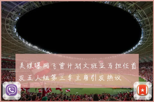 美媒曝网飞曾计划文班亚马担任首发五人组第三季主角引发热议