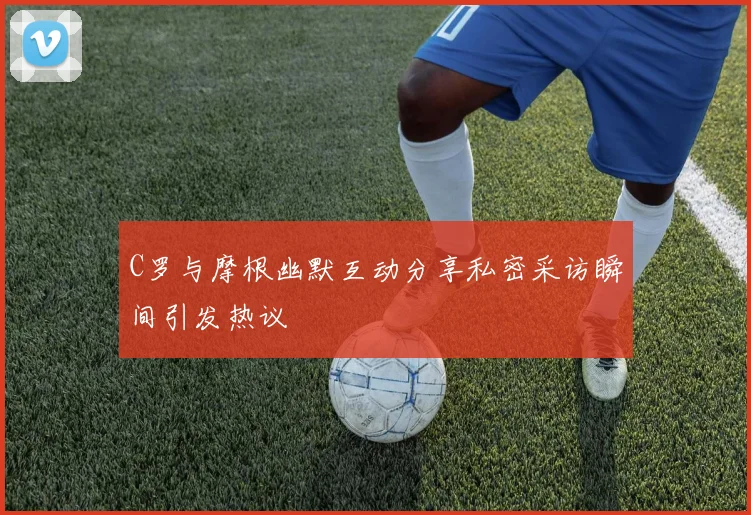 C罗与摩根幽默互动分享私密采访瞬间引发热议