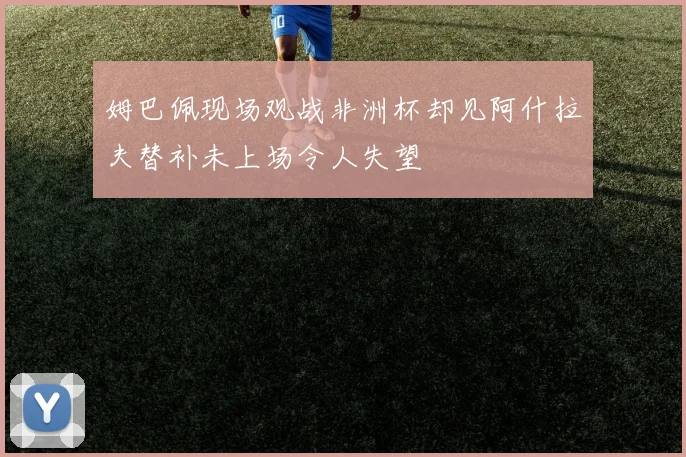 姆巴佩现场观战非洲杯却见阿什拉夫替补未上场令人失望