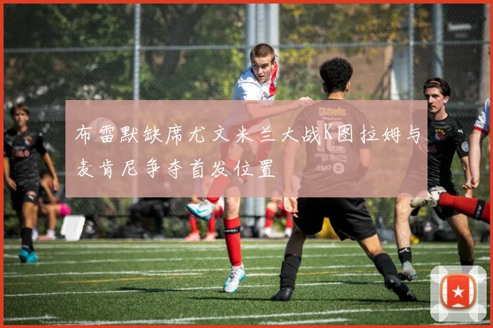 布雷默缺席尤文米兰大战K图拉姆与麦肯尼争夺首发位置