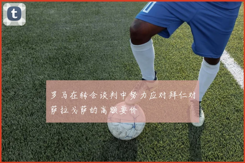 罗马在转会谈判中努力应对拜仁对萨拉戈萨的高额要价