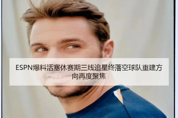 ESPN爆料活塞休赛期三线追星终落空球队重建方向再度聚焦（SabaSports）