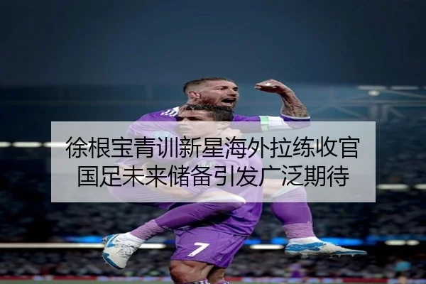 徐根宝青训新星海外拉练收官 国足未来储备引发广泛期待 - SabaSports